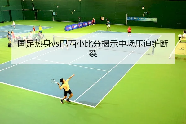 国足热身vs巴西小比分揭示中场压迫链断裂